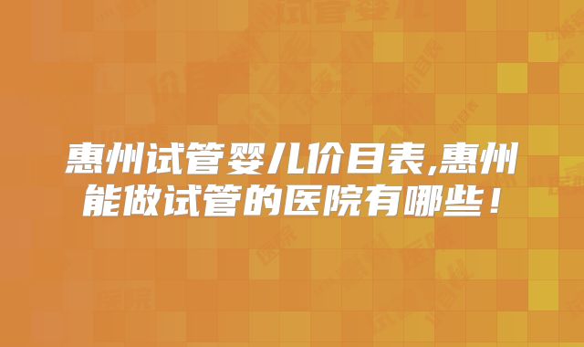 惠州试管婴儿价目表,惠州能做试管的医院有哪些!