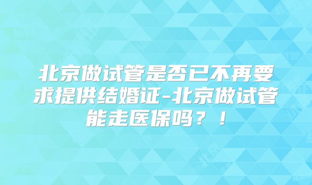 北京做试管是否已不再要求提供结婚证-北京做试管能走医保吗？！