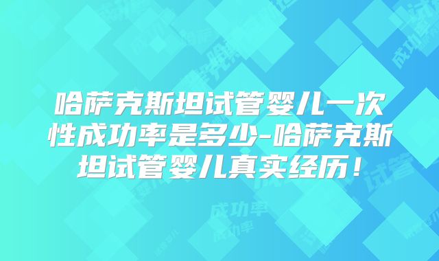 哈萨克斯坦试管婴儿一次性成功率是多少-哈萨克斯坦试管婴儿真实经历!