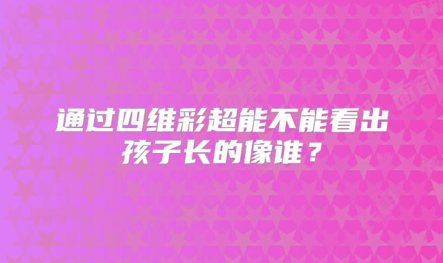 通过四维彩超能不能看出孩子长的像谁？