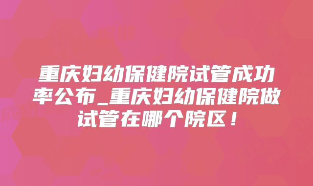 重庆妇幼保健院试管成功率公布_重庆妇幼保健院做试管在哪个院区!