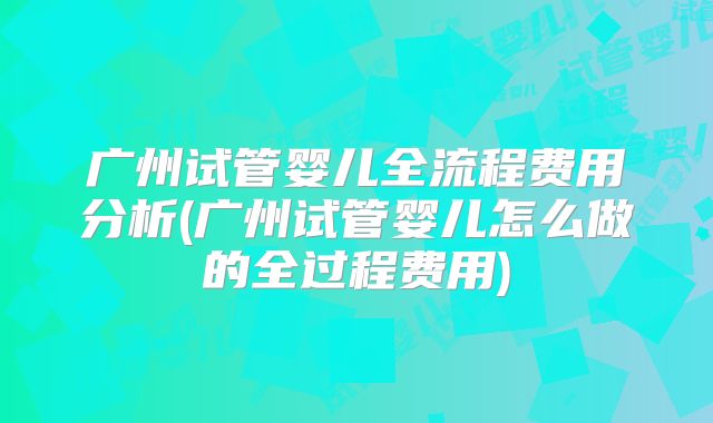 广州试管婴儿全流程费用分析(广州试管婴儿怎么做的全过程费用)