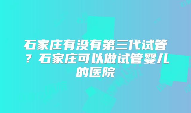 石家庄有没有第三代试管？石家庄可以做试管婴儿的医院