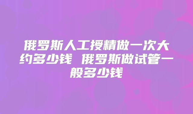 俄罗斯人工授精做一次大约多少钱 俄罗斯做试管一般多少钱