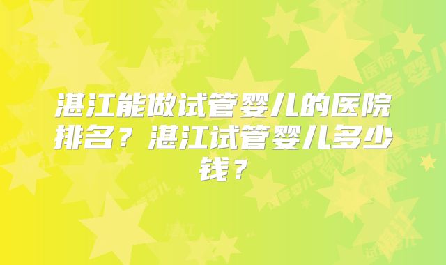 湛江能做试管婴儿的医院排名？湛江试管婴儿多少钱？