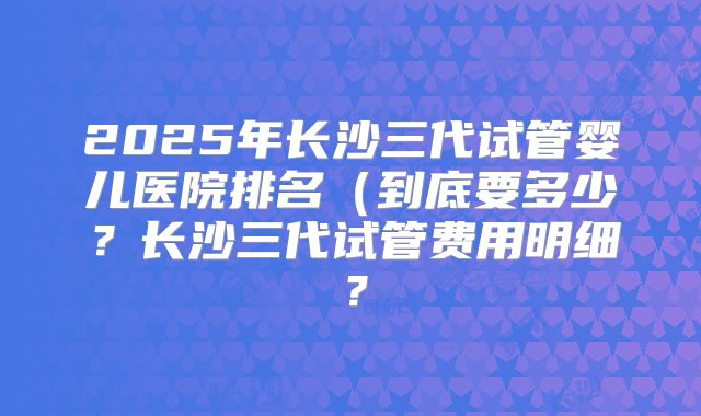 2025年长沙三代试管婴儿医院排名（到底要多少？长沙三代试管费用明细？