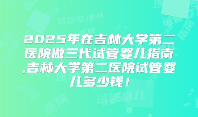 2025年在吉林大学第二医院做三代试管婴儿指南,吉林大学第二医院试管婴儿多少钱！