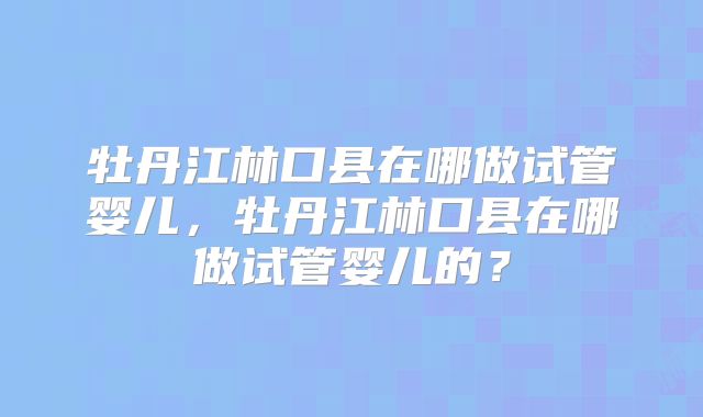 牡丹江林口县在哪做试管婴儿，牡丹江林口县在哪做试管婴儿的？