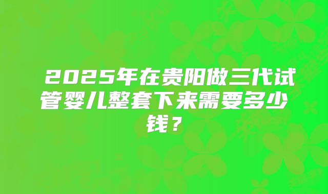 2025年在贵阳做三代试管婴儿整套下来需要多少钱?