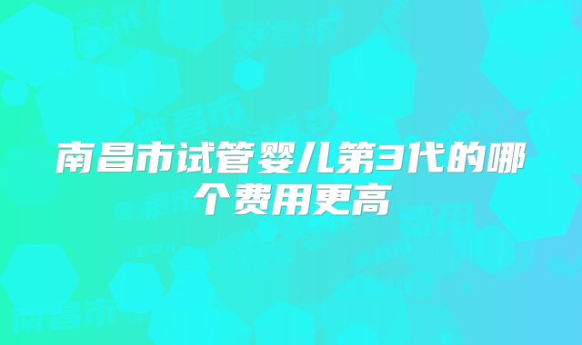 南昌市试管婴儿第3代的哪个费用更高