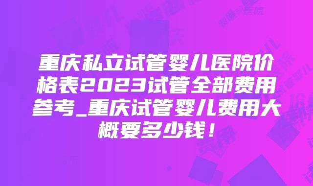 重庆私立试管婴儿医院价格表2023试管全部费用参考_重庆试管婴儿费用大概要多少钱！