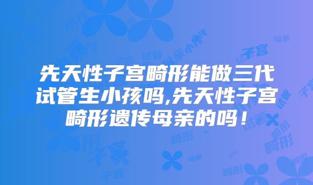 先天性子宫畸形能做三代试管生小孩吗,先天性子宫畸形遗传母亲的吗！