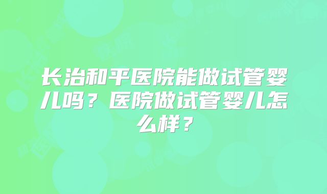 长治和平医院能做试管婴儿吗？医院做试管婴儿怎么样？