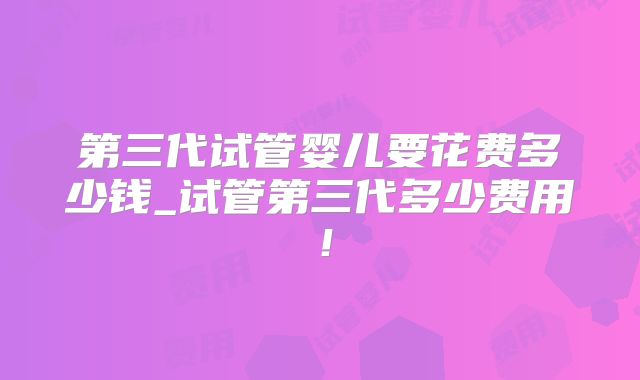 第三代试管婴儿要花费多少钱_试管第三代多少费用!