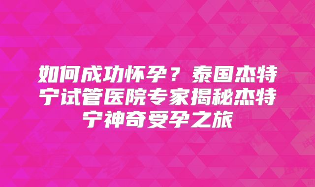 如何成功怀孕？泰国杰特宁试管医院专家揭秘杰特宁神奇受孕之旅