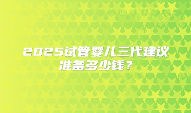 2025试管婴儿三代建议准备多少钱?