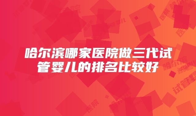 哈尔滨哪家医院做三代试管婴儿的排名比较好