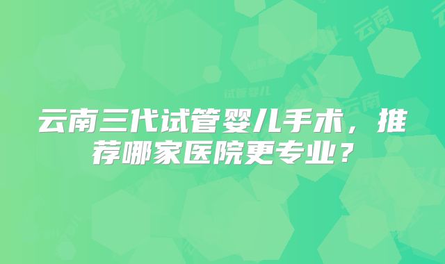 云南三代试管婴儿手术，推荐哪家医院更专业？