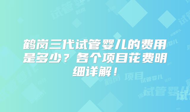 鹤岗三代试管婴儿的费用是多少?各个项目花费明细详解!