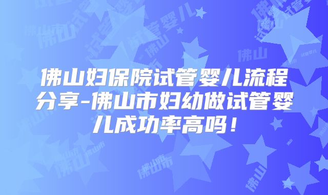 佛山妇保院试管婴儿流程分享-佛山市妇幼做试管婴儿成功率高吗！