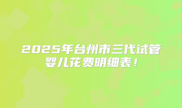 2025年台州市三代试管婴儿花费明细表！