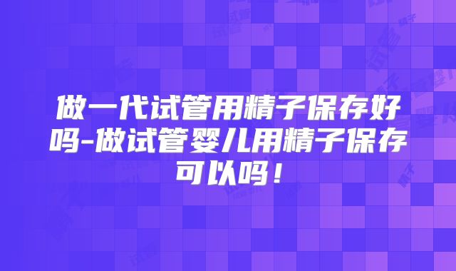 做一代试管用精子保存好吗-做试管婴儿用精子保存可以吗！