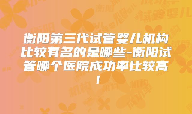 衡阳第三代试管婴儿机构比较有名的是哪些-衡阳试管哪个医院成功率比较高！