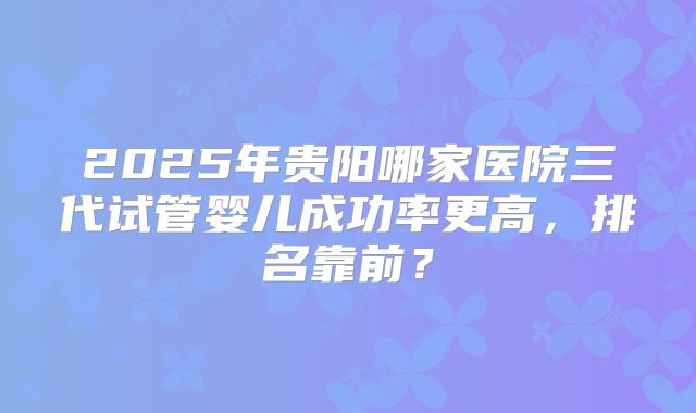 2025年贵阳哪家医院三代试管婴儿成功率更高，排名靠前？