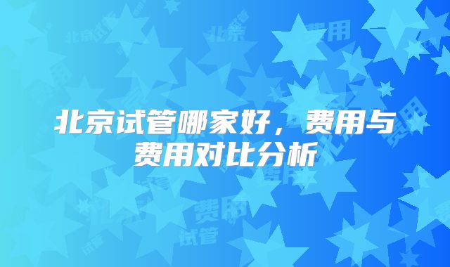 北京试管哪家好，费用与费用对比分析