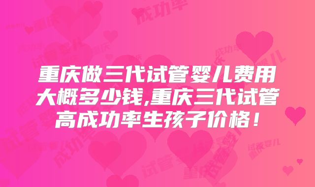 重庆做三代试管婴儿费用大概多少钱,重庆三代试管高成功率生孩子价格！