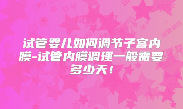 试管婴儿如何调节子宫内膜-试管内膜调理一般需要多少天!