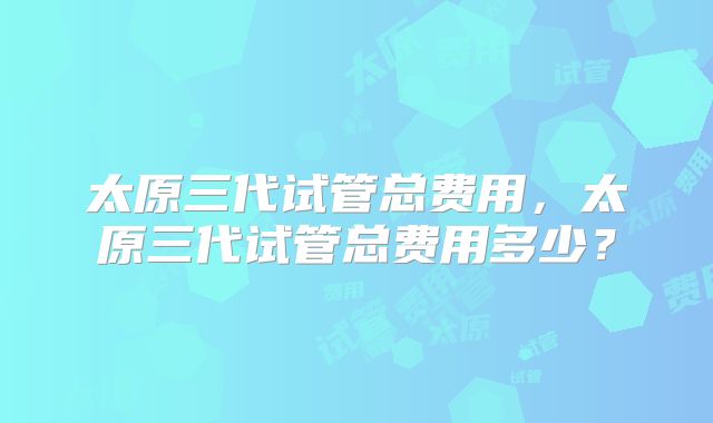太原三代试管总费用,太原三代试管总费用多少?