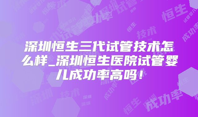 深圳恒生三代试管技术怎么样_深圳恒生医院试管婴儿成功率高吗！