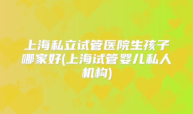 上海私立试管医院生孩子哪家好(上海试管婴儿私人机构)