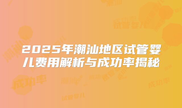 2025年潮汕地区试管婴儿费用解析与成功率揭秘