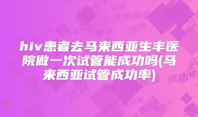 hiv患者去马来西亚生丰医院做一次试管能成功吗(马来西亚试管成功率)