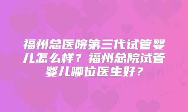 福州总医院第三代试管婴儿怎么样？福州总院试管婴儿哪位医生好？