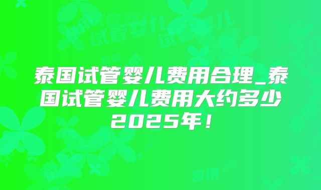 泰国试管婴儿费用合理_泰国试管婴儿费用大约多少2025年!