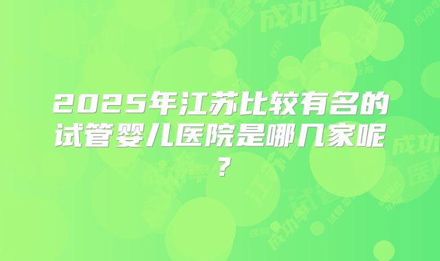 2025年江苏比较有名的试管婴儿医院是哪几家呢？