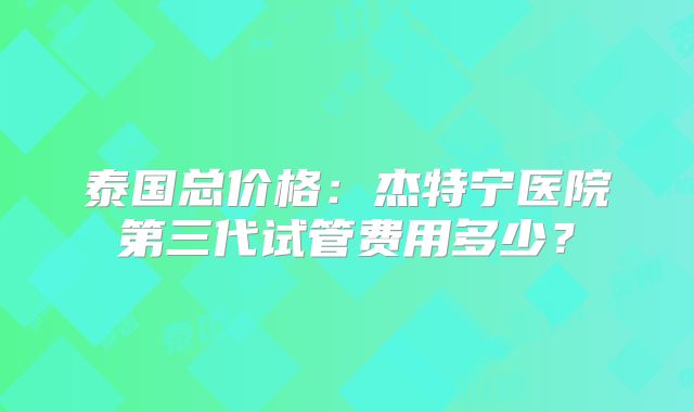 泰国总价格:杰特宁医院第三代试管费用多少?
