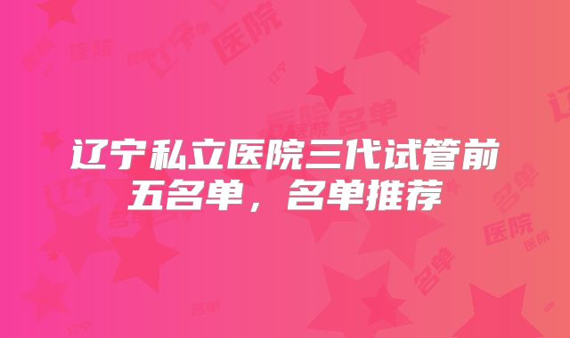 辽宁私立医院三代试管前五名单，名单推荐
