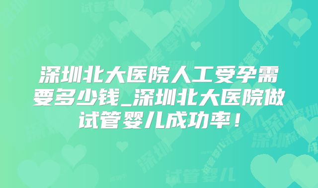 深圳北大医院人工受孕需要多少钱_深圳北大医院做试管婴儿成功率!