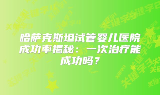 哈萨克斯坦试管婴儿医院成功率揭秘：一次治疗能成功吗？