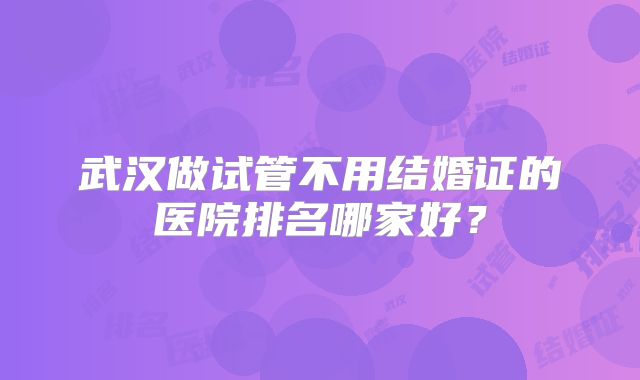 武汉做试管不用结婚证的医院排名哪家好?