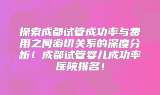 探索成都试管成功率与费用之间密切关系的深度分析!成都试管婴儿成功率医院排名!