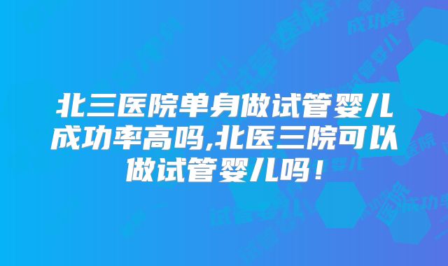 北三医院单身做试管婴儿成功率高吗,北医三院可以做试管婴儿吗!