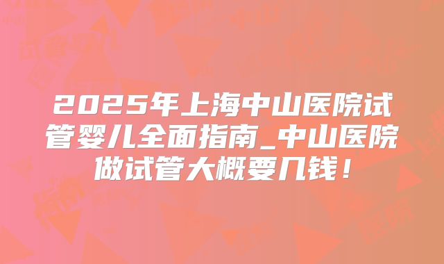 2025年上海中山医院试管婴儿全面指南_中山医院做试管大概要几钱！