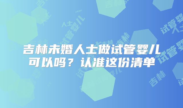 吉林未婚人士做试管婴儿可以吗？认准这份清单