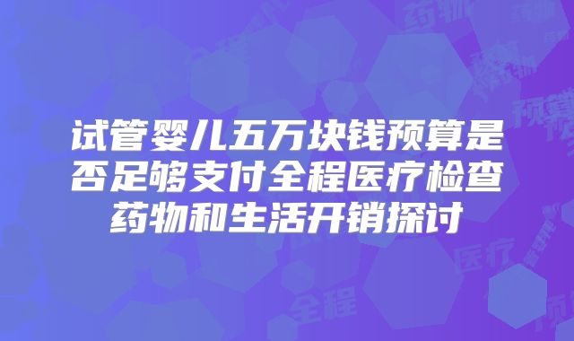 试管婴儿五万块钱预算是否足够支付全程医疗检查药物和生活开销探讨
