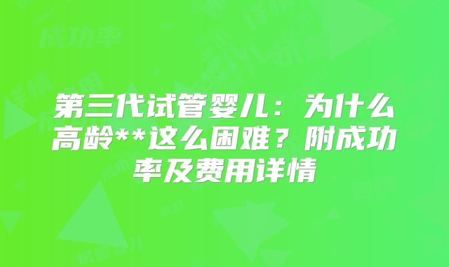 第三代试管婴儿：为什么高龄**这么困难？附成功率及费用详情